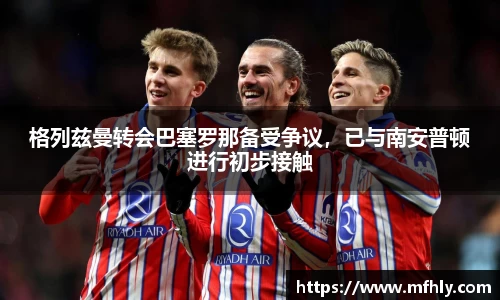 格列兹曼转会巴塞罗那备受争议，已与南安普顿进行初步接触
