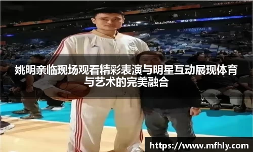 姚明亲临现场观看精彩表演与明星互动展现体育与艺术的完美融合