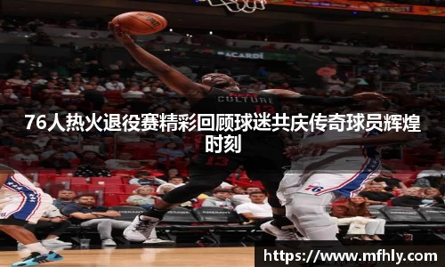 76人热火退役赛精彩回顾球迷共庆传奇球员辉煌时刻