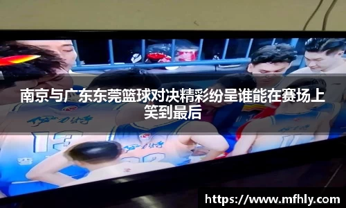 南京与广东东莞篮球对决精彩纷呈谁能在赛场上笑到最后