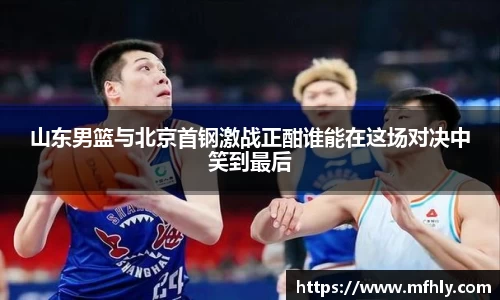 山东男篮与北京首钢激战正酣谁能在这场对决中笑到最后